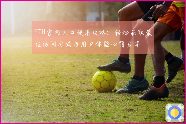 HTH官网入口使用攻略：轻松获取最佳访问方式与用户体验心得分享