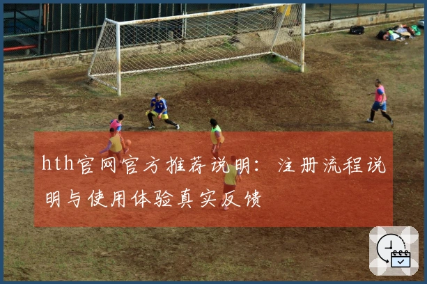 hth官网官方推荐说明：注册流程说明与使用体验真实反馈