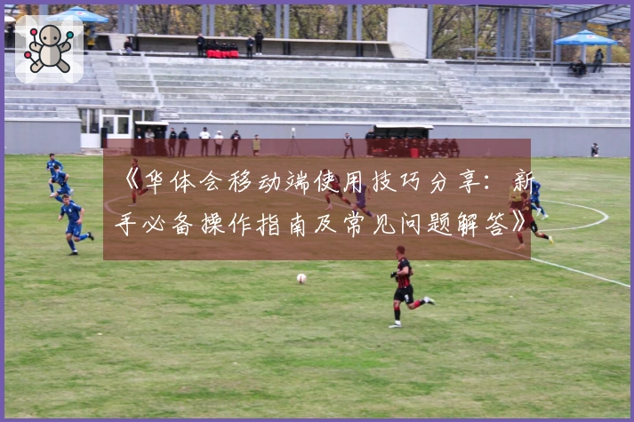 《华体会移动端使用技巧分享：新手必备操作指南及常见问题解答》
