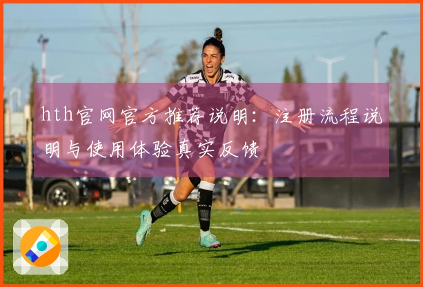 hth官网官方推荐说明：注册流程说明与使用体验真实反馈