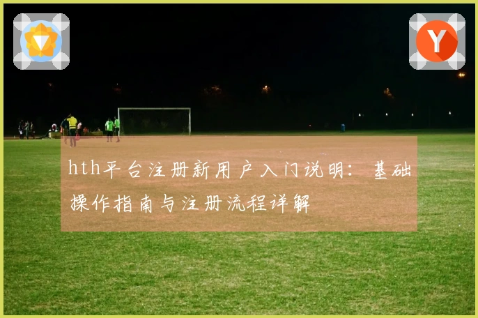 hth平台注册新用户入门说明：基础操作指南与注册流程详解