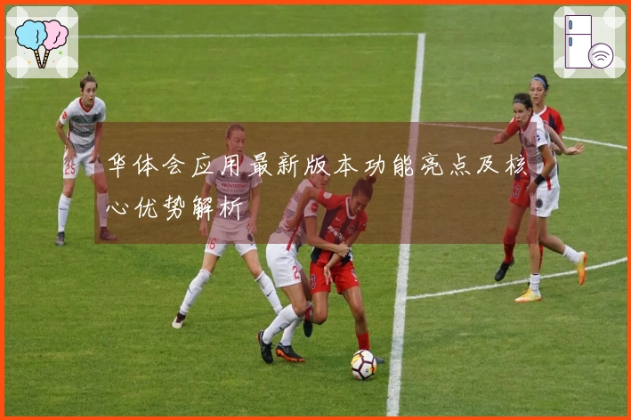 华体会应用最新版本功能亮点及核心优势解析